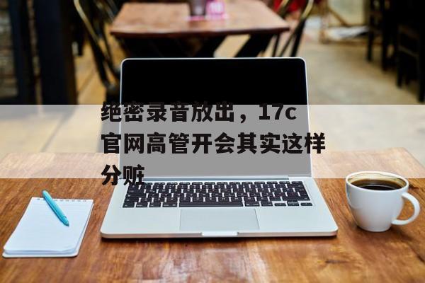 绝密录音放出，17c官网高管开会其实这样分赃