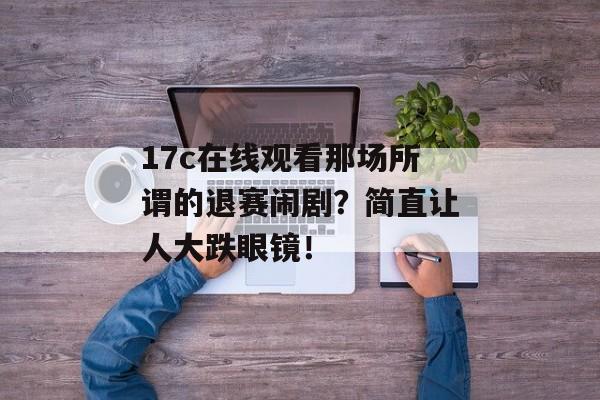 17c在线观看那场所谓的退赛闹剧？简直让人大跌眼镜！
