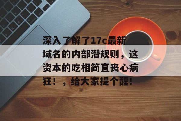 深入了解了17c最新域名的内部潜规则，这资本的吃相简直丧心病狂！，给大家提个醒！
