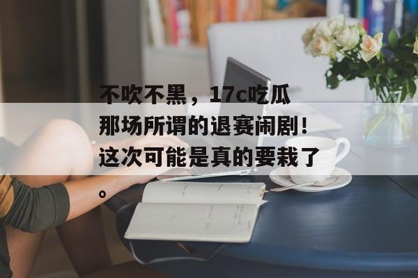 不吹不黑，17c吃瓜那场所谓的退赛闹剧！这次可能是真的要栽了。