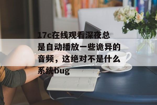 17c在线观看深夜总是自动播放一些诡异的音频，这绝对不是什么系统bug