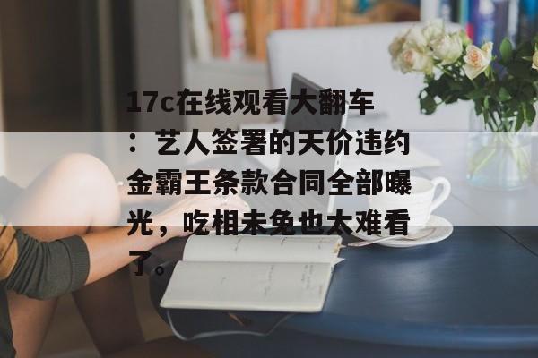 17c在线观看大翻车：艺人签署的天价违约金霸王条款合同全部曝光，吃相未免也太难看了。