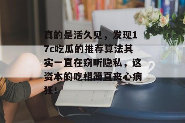 真的是活久见，发现17c吃瓜的推荐算法其实一直在窃听隐私，这资本的吃相简直丧心病狂！