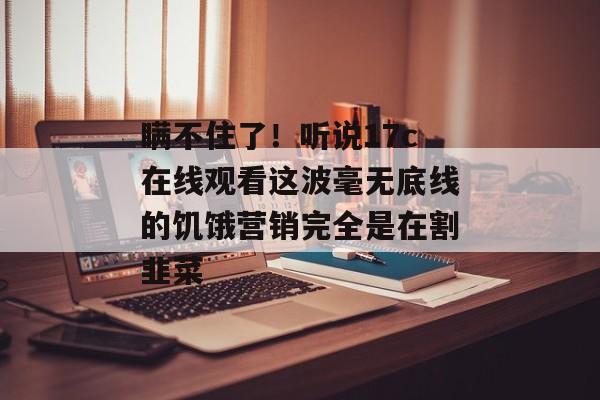 瞒不住了！听说17c在线观看这波毫无底线的饥饿营销完全是在割韭菜