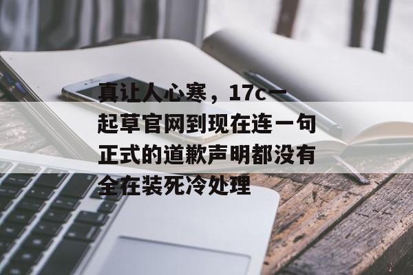 真让人心寒，17c一起草官网到现在连一句正式的道歉声明都没有全在装死冷处理