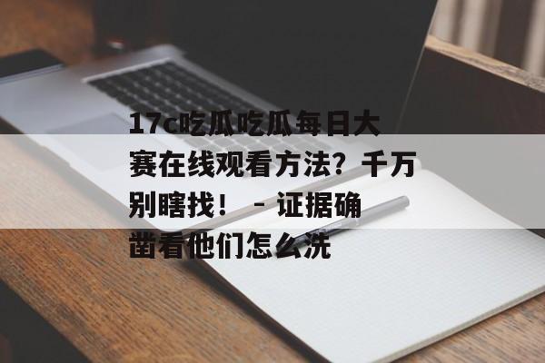 17c吃瓜吃瓜每日大赛在线观看方法?千万别瞎找! - 证据确凿看他们怎么洗 17c吃瓜吃瓜每日大赛在线观看方法?千万别瞎找! - 证据确凿看他们怎么洗