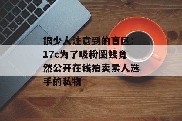 很少人注意到的盲区：17c为了吸粉圈钱竟然公开在线拍卖素人选手的私物