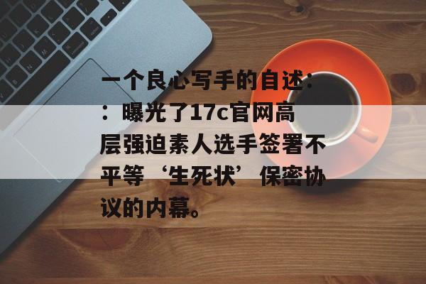 一个良心写手的自述：：曝光了17c官网高层强迫素人选手签署不平等‘生死状’保密协议的内幕。