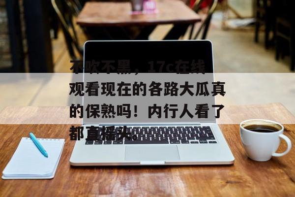 不吹不黑，17c在线观看现在的各路大瓜真的保熟吗！内行人看了都直摇头。