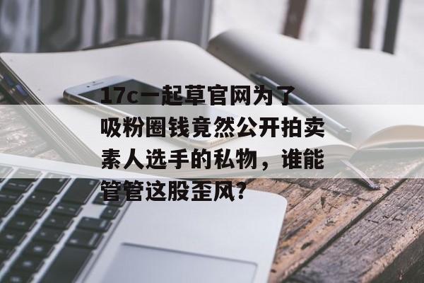 17c一起草官网为了吸粉圈钱竟然公开拍卖素人选手的私物，谁能管管这股歪风？