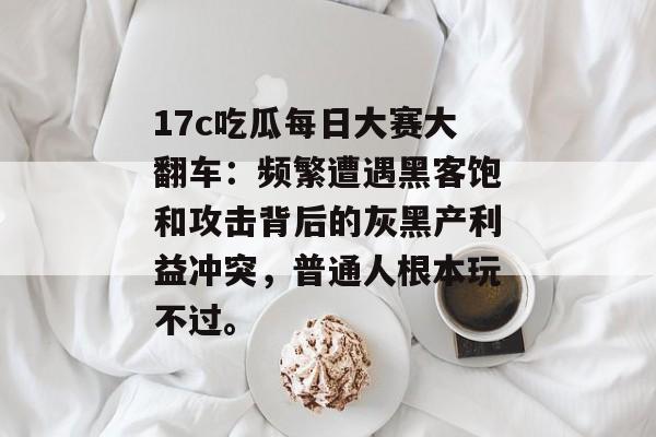 17c吃瓜每日大赛大翻车：频繁遭遇黑客饱和攻击背后的灰黑产利益冲突，普通人根本玩不过。