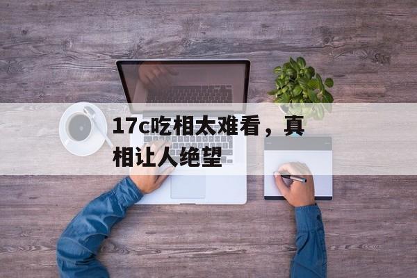 17c吃相太难看，真相让人绝望