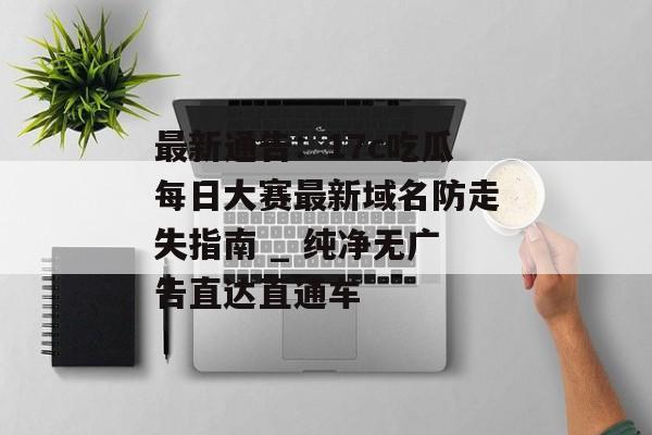最新通告：17c吃瓜每日大赛最新域名防走失指南 _ 纯净无广告直达直通车