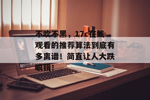 不吹不黑，17c在线观看的推荐算法到底有多离谱！简直让人大跌眼镜！