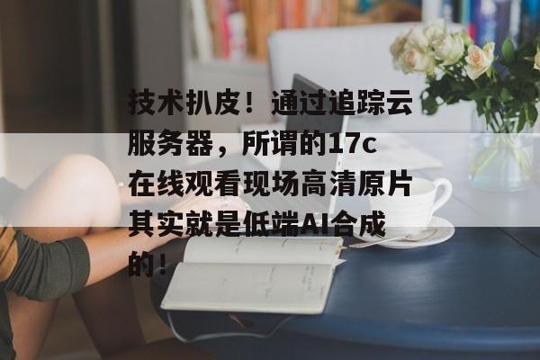 技术扒皮！通过追踪云服务器，所谓的17c在线观看现场高清原片其实就是低端AI合成的！
